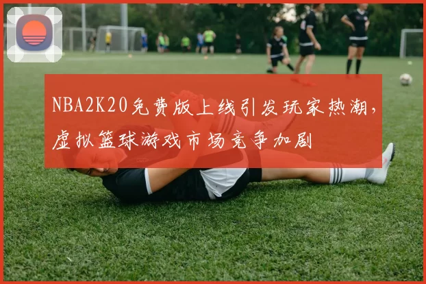 NBA2K20免费版上线引发玩家热潮，虚拟篮球游戏市场竞争加剧