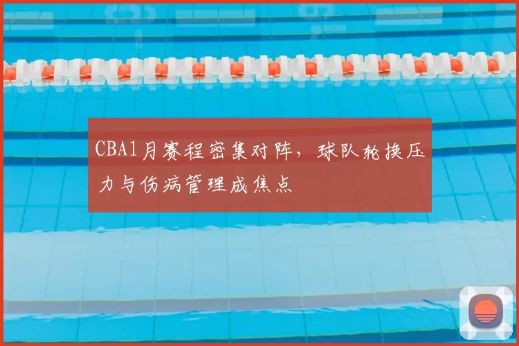 CBA1月赛程密集对阵,球队轮换压力与伤病管理成焦点