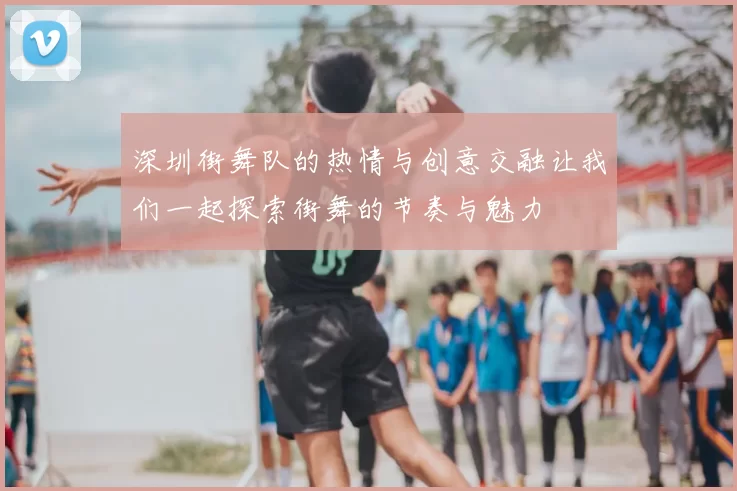 深圳街舞队的热情与创意交融让我们一起探索街舞的节奏与魅力