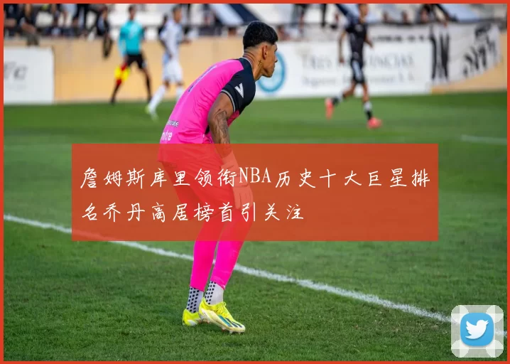 詹姆斯库里领衔NBA历史十大巨星排名乔丹高居榜首引关注