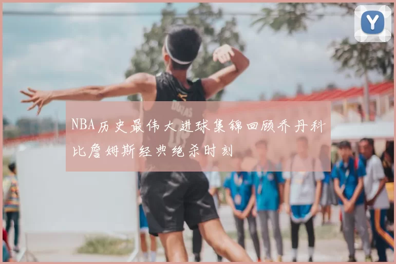 NBA历史最伟大进球集锦回顾乔丹科比詹姆斯经典绝杀时刻