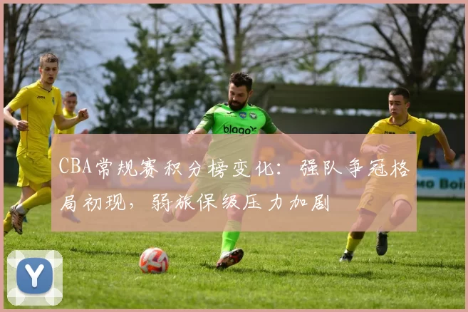 CBA常规赛积分榜变化：强队争冠格局初现，弱旅保级压力加剧