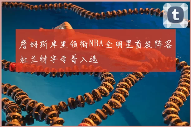 詹姆斯库里领衔NBA全明星首发阵容杜兰特字母哥入选