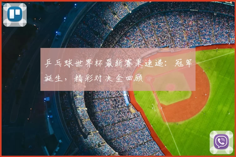 乒乓球世界杯最新赛果速递:冠军诞生,精彩对决全回顾