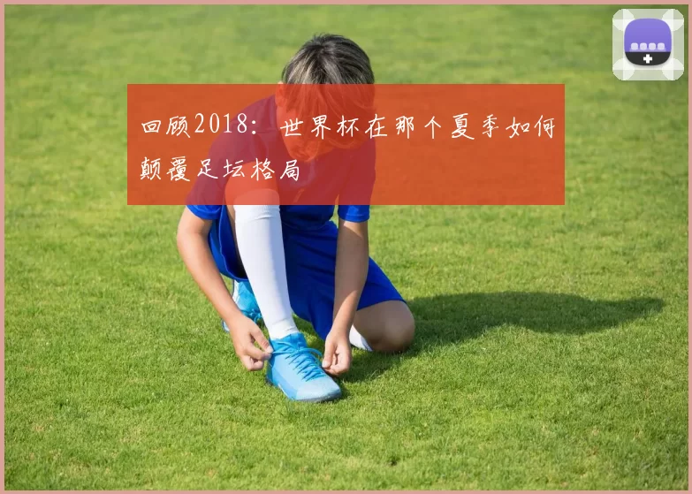 回顾2018：世界杯在那个夏季如何颠覆足坛格局