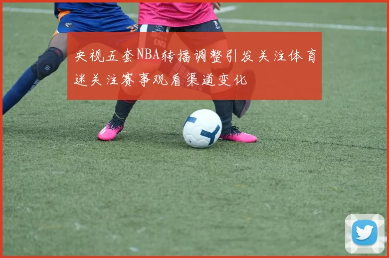 央视五套NBA转播调整引发关注体育迷关注赛事观看渠道变化