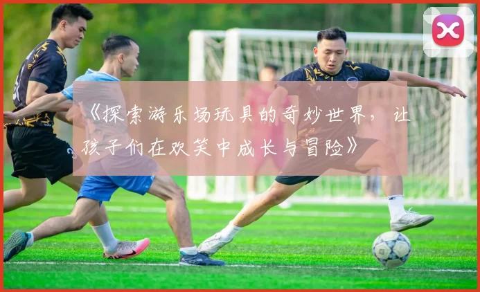 《探索游乐场玩具的奇妙世界，让孩子们在欢笑中成长与冒险》