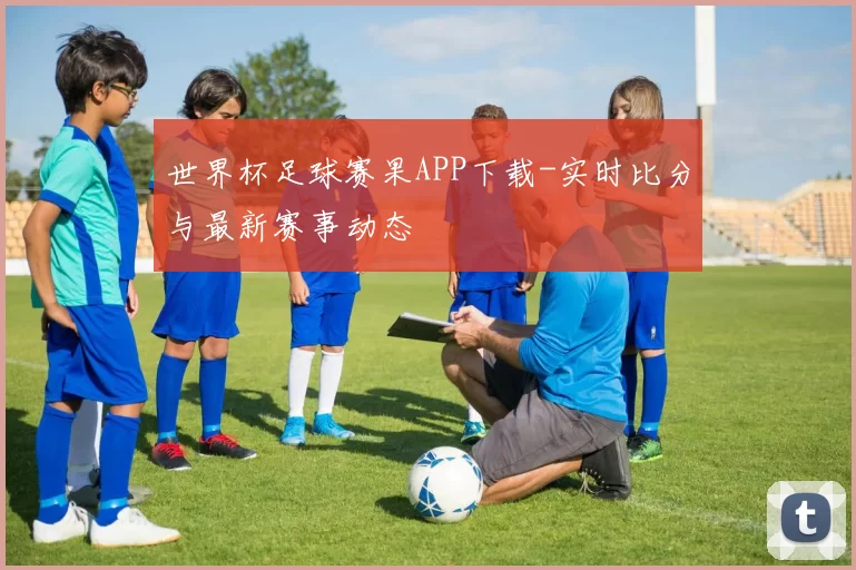 世界杯足球赛果APP下载-实时比分与最新赛事动态