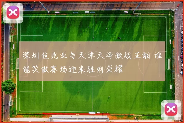 深圳佳兆业与天津天海激战正酣 谁能笑傲赛场迎来胜利荣耀