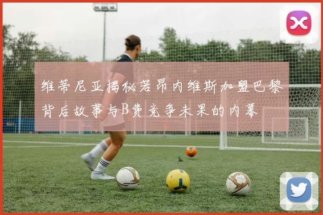 维蒂尼亚揭秘若昂内维斯加盟巴黎背后故事与B费竞争未果的内幕