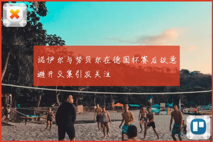诺伊尔与努贝尔在德国杯赛后故意避开交集引发关注