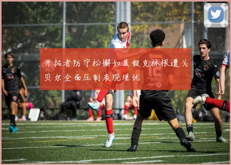 开拓者防守松懈如度假克林根遭戈贝尔全面压制表现堪忧