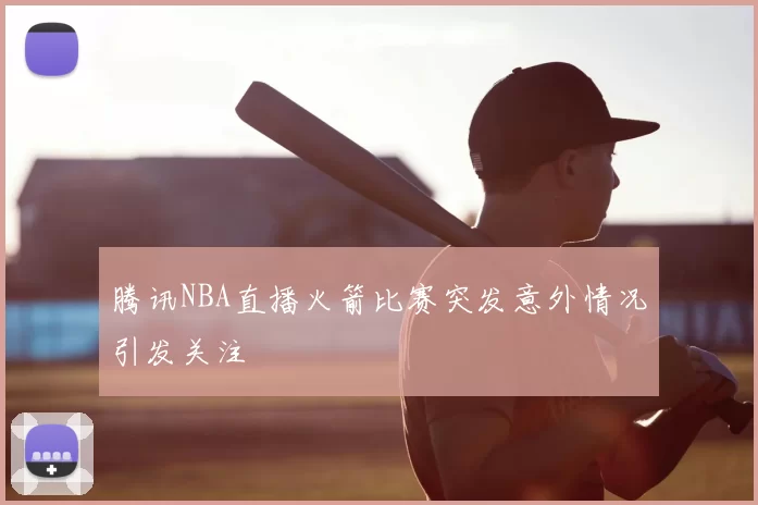 腾讯NBA直播火箭比赛突发意外情况引发关注