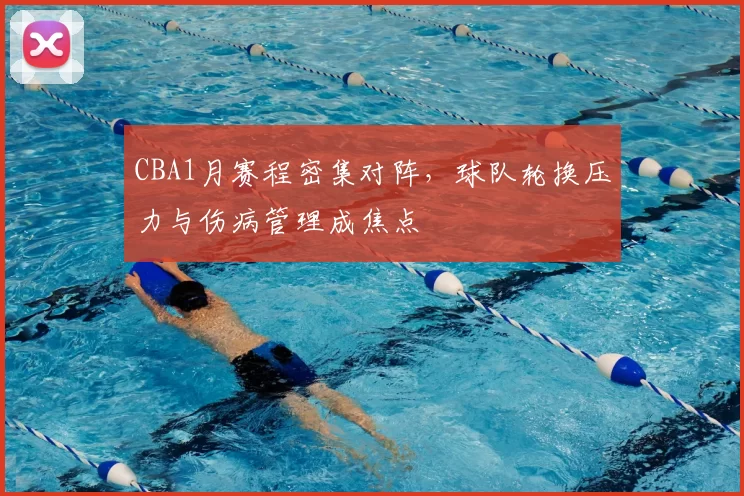 CBA1月赛程密集对阵，球队轮换压力与伤病管理成焦点