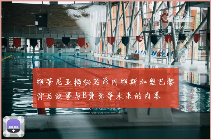 维蒂尼亚揭秘若昂内维斯加盟巴黎背后故事与B费竞争未果的内幕