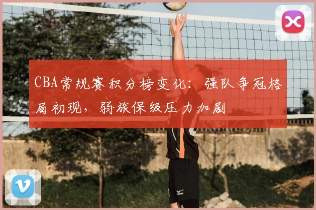 CBA常规赛积分榜变化:强队争冠格局初现,弱旅保级压力加剧