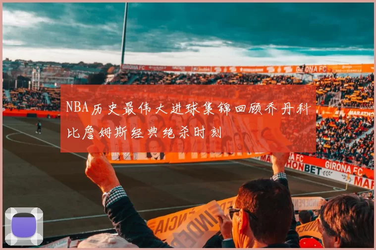 NBA历史最伟大进球集锦回顾乔丹科比詹姆斯经典绝杀时刻