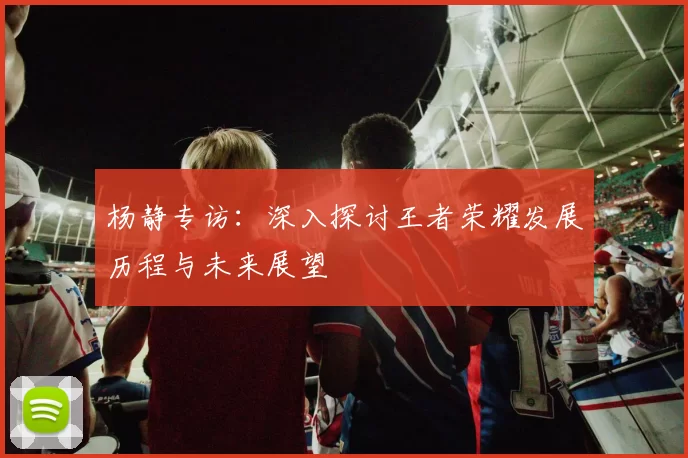 杨静专访：深入探讨王者荣耀发展历程与未来展望