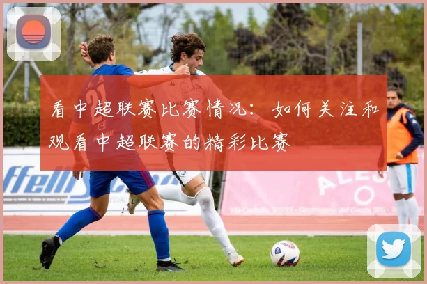 看中超联赛比赛情况：如何关注和观看中超联赛的精彩比赛