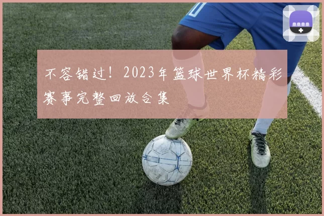 不容错过!2023年篮球世界杯精彩赛事完整回放合集