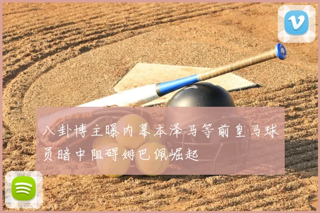 八卦博主曝内幕本泽马等前皇马球员暗中阻碍姆巴佩崛起