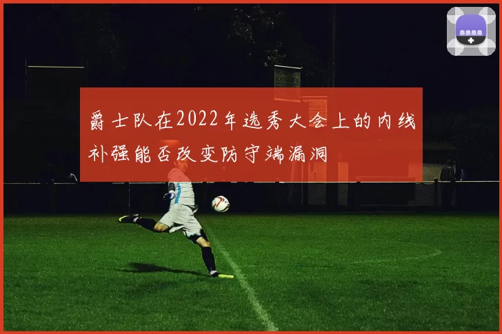 爵士队在2022年选秀大会上的内线补强能否改变防守端漏洞