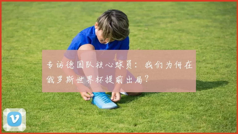 专访德国队核心球员:我们为何在俄罗斯世界杯提前出局?