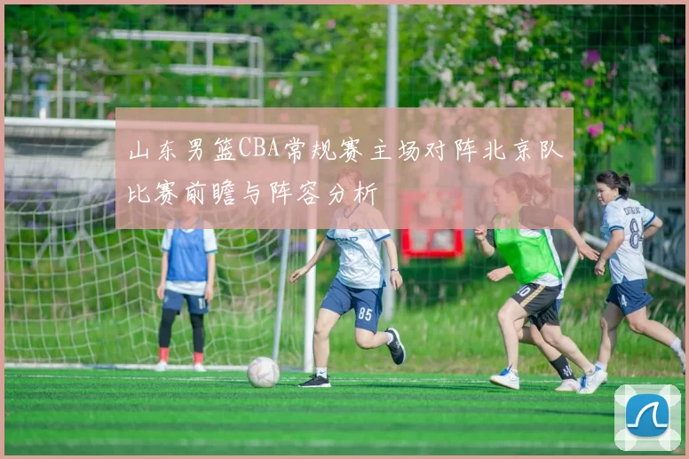山东男篮CBA常规赛主场对阵北京队比赛前瞻与阵容分析